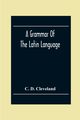 A Grammar Of The Latin Language, On The Basis Of The Grammar Of Dr. Alexander Adam Edinburgh, D. Cleveland C.