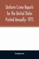 Uniform crime reports for the United States Printed Annually- 1975, Unknown