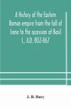 A history of the Eastern Roman empire from the fall of Irene to the accession of Basil I., A.D. 802-867, J. B. Bury