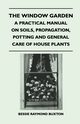 The Window Garden - A Practical Manual On Soils, Propagation, Potting And General Care Of House Plants, Buxton Bessie Raymond