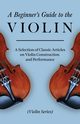 A Beginner's Guide to the Violin - A Selection of Classic Articles on Violin Construction and Performance (Violin Series), Various