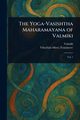 The Yoga-Vasishtha Maharamayana of Valmiki, Valmiki
