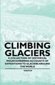 Climbing Glaciers - A Collection of Historical Mountaineering Accounts of Expeditions to Glaciers Around the World, Various