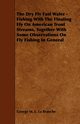 The Dry Fly Fast Water - Fishing with the Floating Fly on American Trout Streams, Together with Some Observations on Fly Fishing in General, Branche George M. L. La