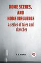 Home Scenes, And Home Influence A Series Of Tales And Sketches, Arthur T. S.