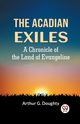 The Acadian Exiles  A Chronicle Of The Land Of Evangeline, G. DOUGHTY ARTHUR