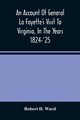 An Account Of General La Fayette'S Visit To Virginia, In The Years 1824-'25, Containing Full Circumstantial Reports Of His Receptions In Washington, Alexandria, Mount Vernon, Yorktown, Williamsburg, Norfolk, Richmond, Petersburg, Goochland, Fluvanna, Mont, D. Ward Robert