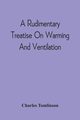 A Rudimentary Treatise On Warming And Ventilation; Being A Concise Exposition Of The General Principles Of The Art Of Warming And Ventilating Domestic And Public Buildings, Mines, Lighthouses, Ships, Etc, Tomlinson Charles