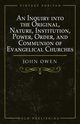 An Inquiry into the Original, Nature, Institution, Power, Order, and Communion of Evangelical Churches, Owen