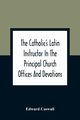 The Catholic'S Latin Instructor In The Principal Church Offices And Devotions; For The Use Of Choirs, Convents, And Mission Schools And For Self-Teaching, Caswall Edward