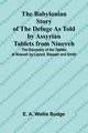 The Babylonian Story of the Deluge as Told by Assyrian Tablets from Nineveh; The Discovery of the Tablets at Nineveh by Layard, Rassam and Smith, A. Wallis Budge E.