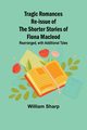 Tragic Romances Re-issue of the Shorter Stories of Fiona Macleod; Rearranged, with Additional Tales, Sharp William