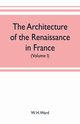 The architecture of the renaissance in France, a history of the evolution of the arts of building, decoration and garden design under classical influence from 1495 to 1830 (Volume I), H. Ward W.