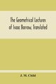 The Geometrical Lectures Of Isaac Barrow, Translated, With Notes And Proofs, And A Discussion On The Advance Made Therein On The Work Of His Predecessors In The Infinitesimal Calculus, M. Child J.
