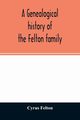 A genealogical history of the Felton family; descendants of Lieutenant Nathaniel Felton, who came to Salem, Mass., in 1633; with few supplements and appendices of the names of some of the ancestors of the families that have intermarried with them. An inde, Felton Cyrus