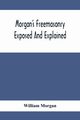 Morgan'S Freemasonry Exposed And Explained; Showing The Origin, History And Nature Of Masonry, Its Effects On The Government, And The Christian Religion And Containing A Key To All The Degrees Of Freemasonry, Giving A Clear And Correct View Of The Manner, Morgan William