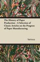 The History of Paper Production - A Selection of Classic Articles on the Progress of Paper Manufacturing, Various