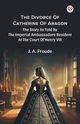 The Divorce Of Catherine Of Aragon The Story As Told By The Imperial Ambassadors Resident At The Court Of Henry VIII, Froude J. A.