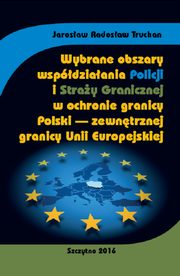 Wybrane obszary wspdziaania Policji i Stray Granicznej w ochronie granicy Polski - zewntrznej granicy Unii Europejskiej, Jarosaw Radosaw Truchan