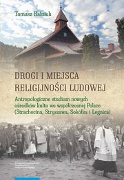 Drogi i miejsca religijnoci ludowej. Antropologiczne studium nowych orodkw kultu we wspczesnej Polsce (Strachocina, Stryszawa, Sokka i Legnica), Tomasz Kalniuk