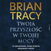 Twoja przyszo w Twojej mocy. 12 umiejtnoci, dziki ktrym osigniesz sukces, Brian Tracy
