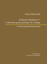 Archaizmy leksykalne w Sowniku jzyka polskiego S.B. Lindego w wietle geografii lingwistycznej, Boena Matuszczyk