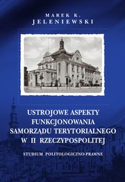 Ustrojowe aspekty funkcjonowania samorzdu terytorialnego w II Rzeczypospolitej. Studium politologiczno-prawne, Marek K. Jeleniewski