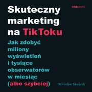 Skuteczny marketing na TikToku. Jak zdoby miliony wywietle i tysice obserwatorw w miesic (albo szybciej), Mirosaw Skwarek