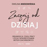 Zacznij od dzisiaj. Organizacja czasu, pracy i ycia z wykorzystaniem metod coachingowych, Ewelina Mierzwiska