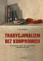Tradycjonalizm bez kompromisu. Dzieje dynastii, myli i akcji karlistowskiej w Hiszpanii1833-1936, Jacek Bartyzel