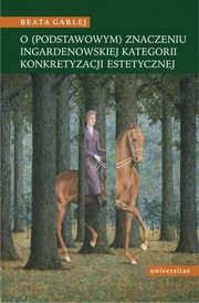 O (podstawowym) znaczeniu Ingardenowskiej kategorii konkretyzacji estetycznej, Beata Garlej