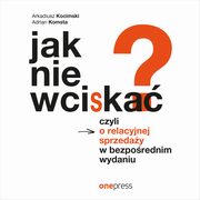 Jak nie wciska? Czyli o relacyjnej sprzeday w bezporednim wydaniu, Arkadiusz Kocimski, Adrian Komsta