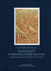 ksiazka tytu: Katolicy w protestanckim Gdasku od drugiej poowy XVI do koca XVIII wieku autor: Sawomir Kocielak