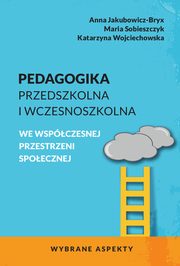 Pedagogika przedszkolna i wczesnoszkolna we wspczesnej przestrzeni spoecznej. Wybrane aspekty, Anna Jakubowicz-Bryx, Maria Sobieszczyk, Katarzyna Wojciechowska