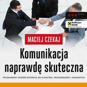 Komunikacja naprawd skuteczna. Niezawodny sposb dotarcia do klientw, pracownikw i znajomych, Maciej Czekaj