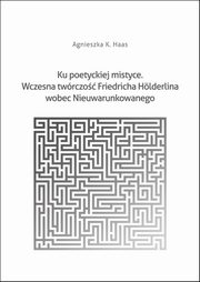 Ku poetyckiej mistyce. Wczesna twrczo Friedricha Hlderlina wobec Nieuwarunkowanego, Agnieszka K. Haas