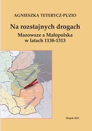 Na rozstajnych drogach. Mazowsze a Maopolska w latach 1138-1313, Agnieszka Teterycz-Puzio