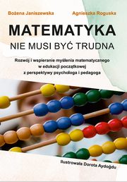 Matematyka nie musi by trudna. Rozwj i wspieranie mylenia matematycznego w edukacji pocztkowej z perspektywy psychologa i pedagoga, Boena Janiszewska, Agnieszka Roguska