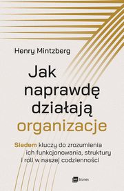 Jak naprawd dziaaj organizacje. Siedem kluczy do zrozumienia ich funkcjonowania, struktury i roli w naszej codziennoci, Henry Mintzberg