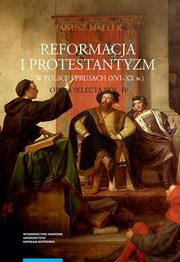 Opera selecta, t. IV: Reformacja i protestantyzm w Polsce i Prusach (XVI-XX w.), Janusz Maek