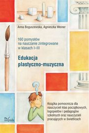 Edukacja plastyczno-muzyczna - 160 pomysw na nauczanie zintegrowane w klasach I-III, Anna Boguszewska, Agnieszka Weiner