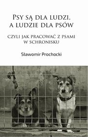 Psy s dla ludzi, a ludzie dla psw, czyli jak pracowa z psami w schronisku, Sawomir Prochocki