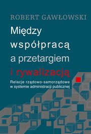 Midzy wspprac a przetargiem i rywalizacj. Relacje rzdowo-samorzdowe w systemie administracji publicznej, Robert Gawowski