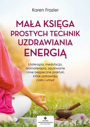 Maa ksiga prostych technik uzdrawiania energi. Litoterapia, medytacja, aromaterapia, reiki, opukiwanie i inne bezpieczne praktyki, ktre uzdrawiaj ciao i umys, Karen Frazier