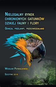 Nielegalny rynek chronionych gatunkw dzikiej fauny i flory. Geneza, przejawy, przeciwdziaanie, Wiesaw Pywaczewski