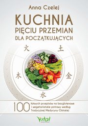 Kuchnia Piciu Przemian dla pocztkujcych. 100 atwych przepisw na bezglutenowe i wegetariaskie potrawy wedug Tradycyjnej Medycyny Chiskiej, Anna Czelej
