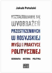 Ksztatowanie si wyobrae przestrzennych w rosyjskiej myli i praktyce politycznej. Geografia, historia, polityka, Jakub Potulski