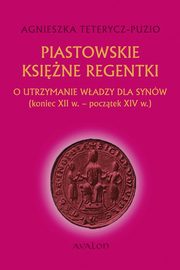 Piastowskie ksine regentki. O utrzymanie wadzy dla synw (koniec XII w. - pocztek XIV w.), Agnieszka Teterycz-Puzio