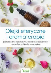 Olejki eteryczne i aromaterapia. Jak bezpiecznie wyeliminowa powszechne dolegliwoci i naturalnie podkreli swoje pikno, Praca zbiorowa