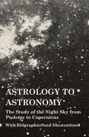 Astrology to Astronomy - The Study of the Night Sky from Ptolemy to Copernicus - With Biographies and Illustrations, Various